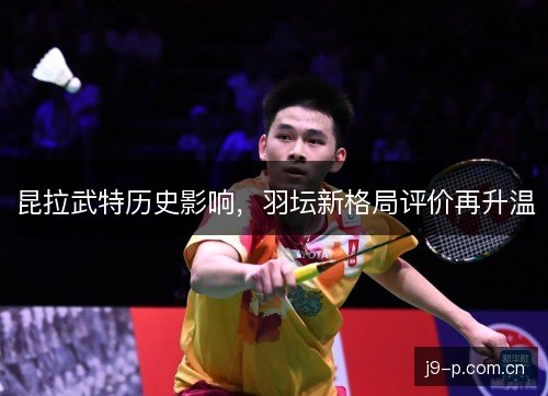 昆拉武特历史影响，羽坛新格局评价再升温